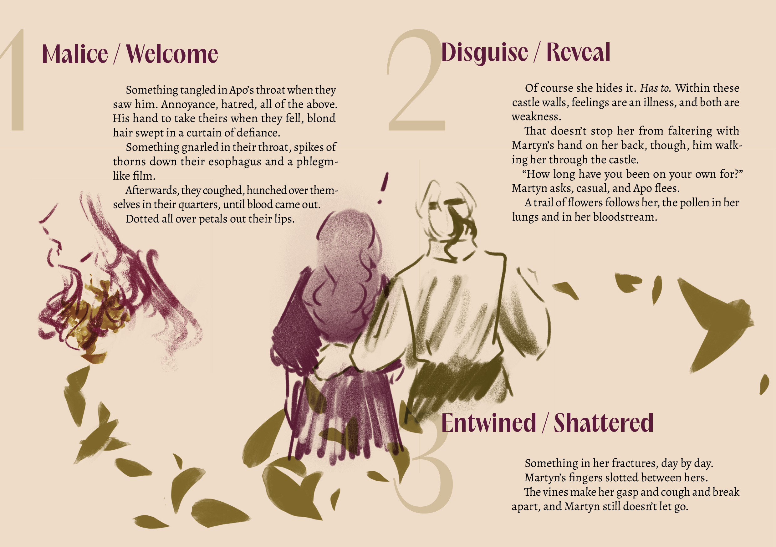 1 / Malice / Welcome
Something tangled in Apo’s throat when they saw him. Annoyance, hatred, all of the above. His hand to take theirs when they fell, blond hair swept in a curtain of defiance.
Something gnarled in their throat, spikes of thorns down their esophagus and a phlegm-like film.
Afterwards, they coughed, hunched over themselves in their quarters, until blood came out.
Dotted all over petals out their lips.

There is a monochrome deep purple-red sketch of Apo from the side on the left hand side, her neck overlaid with a bunch of petals, which are deep olive green colored. 

2 / Disguise / Reveal
Of course she hides it. Has to. Within these castle walls, feelings are an illness, and both are weakness.
That doesn’t stop her from faltering with Martyn’s hand on her back, though, him walking her through the castle.
“How long have you been on your own for?” Martyn asks, casual, and Apo flees.
A trail of flowers follows her, the pollen in her lungs and in her bloodstream. 

The middle of the spread features Apo (in deep purple red) and Martyn (in deep olive green) from the back, the latter having his hand on the former's back. The previously mentioned close up of Apo is connected to this illustration with a trail of petals in deep olive green, and they continue in a line to the right edge of the spread.

3 / Entwined / Shattered
Something in her fractures, day by day.
Martyn’s fingers slotted between hers.
The vines make her gasp and cough and break apart, and Martyn still doesn’t let go.