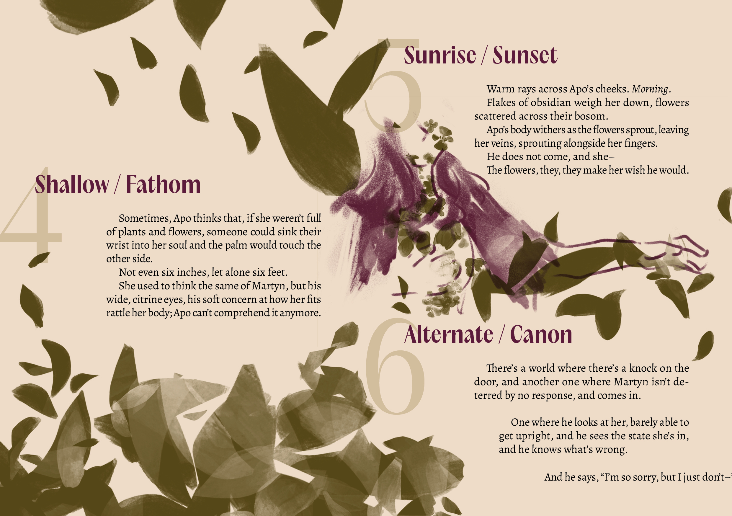 4 / Shallow / Fathom
Sometimes, Apo thinks that, if she weren’t full of plants and flowers, someone could sink their wrist into her soul and the palm would touch the other side. 
Not even six inches, let alone six feet.
She used to think the same of Martyn, but his wide, citrine eyes, his soft concern at how her fits rattle her body; Apo can’t comprehend it anymore.

The page on the left is slowly getting filled by floral petals colored in deep olive green.

5 / Sunrise / Sunset 
Warm rays across Apo’s cheeks. Morning.
Flakes of obsidian weigh her down, flowers scattered across their bosom.
Apo’s body withers as the flowers sprout, leaving her veins, sprouting alongside her fingers.
He does not come, and she–
The flowers, they, they make her wish he would.

A sketch of Apo in deep purple-red with her arm out, getting totally enveloped in the deep olive green petals.

6 / Alternate / Canon
There’s a world where there’s a knock on the door, and another one where Martyn isn’t deterred by no response, and comes in.
One where he looks at her, barely able to get upright, and he sees the state she’s in, and he knows what’s wrong.
And he says, “I’m so sorry, but I just don’t–” (the last line is at the very edge of the page, getting cut off)