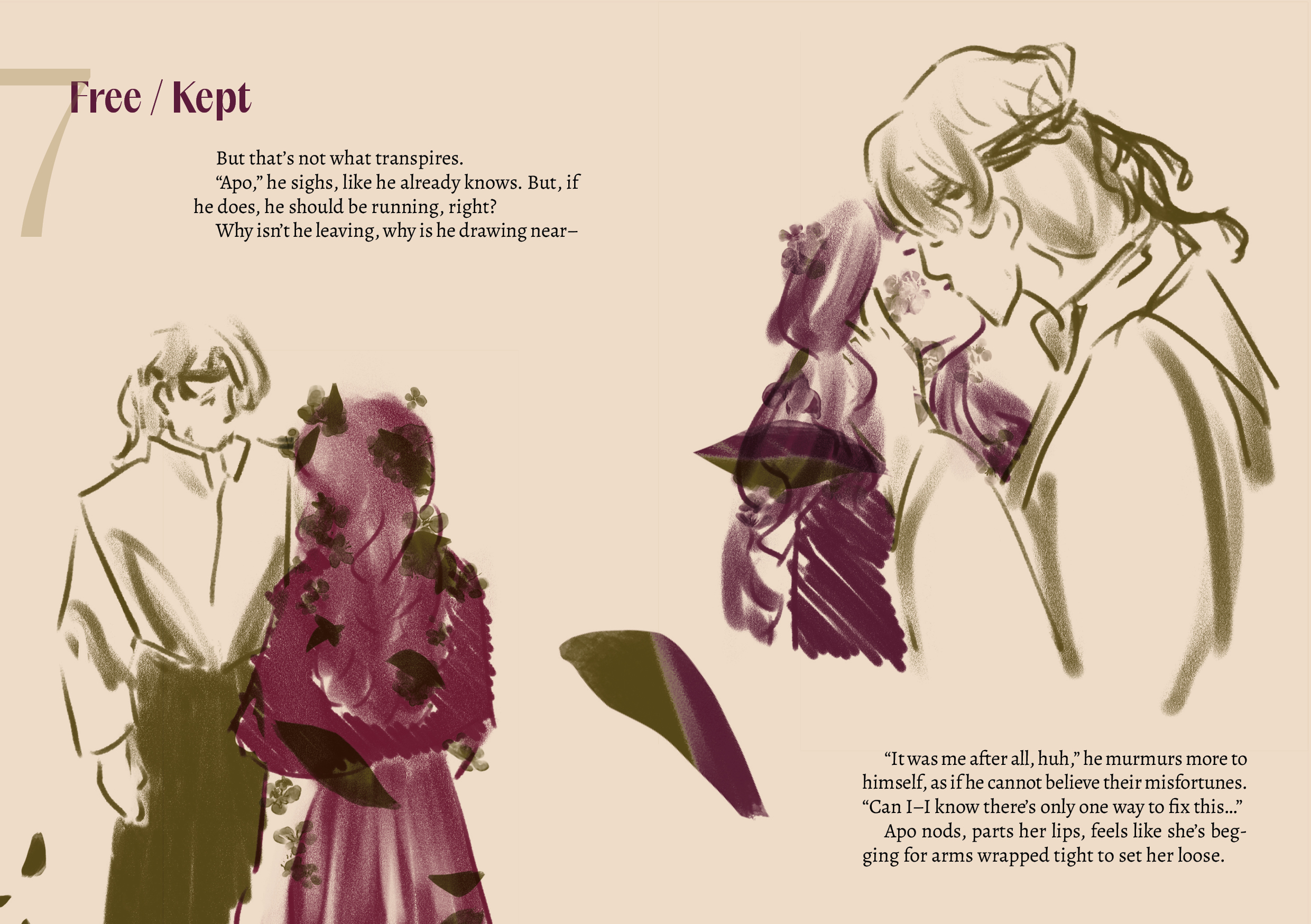 (the ficlet is split between the pages)
7 / Free / Kept
But that’s not what transpires.
“Apo,” he sighs, like he already knows. But, if he does, he should be running, right?
Why isn’t he leaving, why is he drawing near–

On the left, a monochrome sketch of Martyn (in deep olive green) and Apo (in deep red-purple), Apo is seen from the back, with petal specks in deep olive green all over them, while Martyn is seen from the front, looking concerned. There is once again a trail of petals, which turn from the olive green on the left side of the spread to the purple-red once reaching the next page, on the right.

(continuation of the ficlet on the right side)
But that’s not what transpires.
“Apo,” he sighs, like he already knows. But, if he does, he should be running, right?
Why isn’t he leaving, why is he drawing near–

On the right, a monochrome sketch of Martyn (in deep olive green) and Apo (in deep red-purple), now interlocked in a kiss, the petals on Apo's face and neck fading away. 