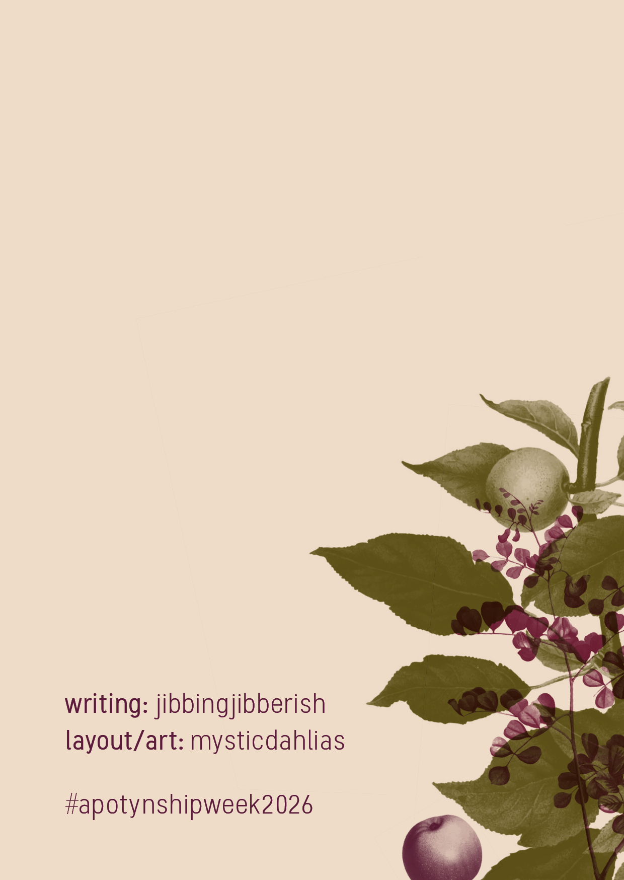 Back cover of the zine, featuring credits:

writing: jibbingjibberish
art/layout: mysticdahlias
#apotynshipweek2026

and the same monochrome overlaid floral graphics to the right.